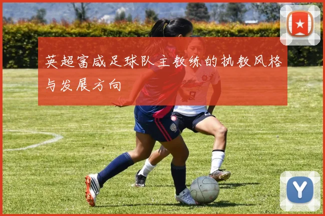 英超富咸足球队主教练的执教风格与发展方向
