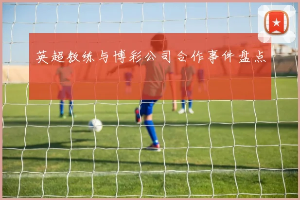 英超教练与博彩公司合作事件盘点