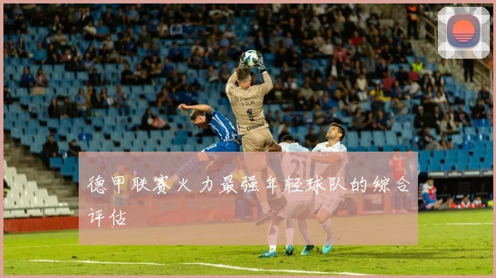 德甲联赛火力最强年轻球队的综合评估