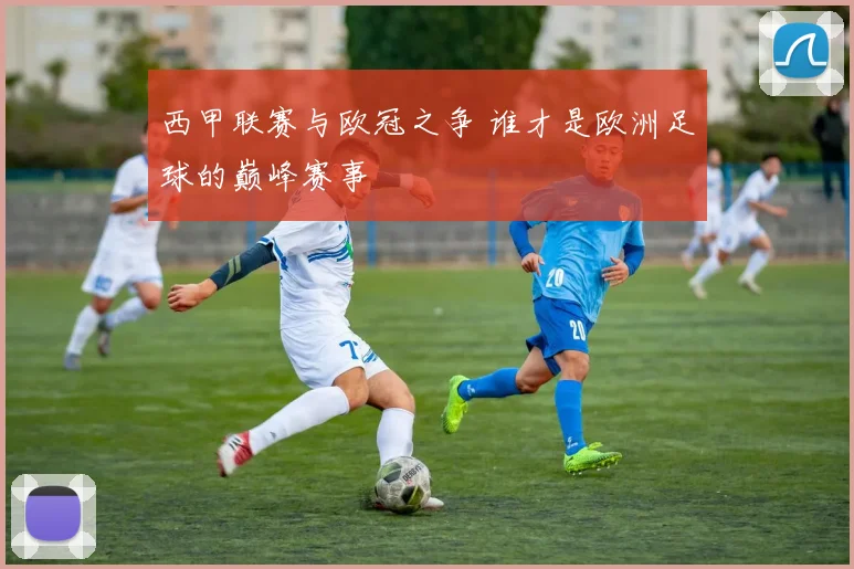 西甲联赛与欧冠之争 谁才是欧洲足球的巅峰赛事