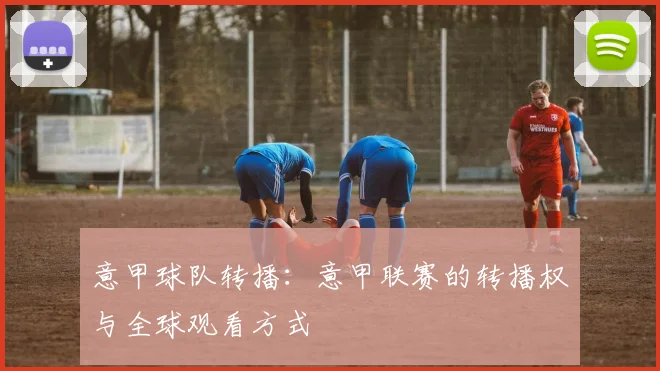 意甲球队转播：意甲联赛的转播权与全球观看方式