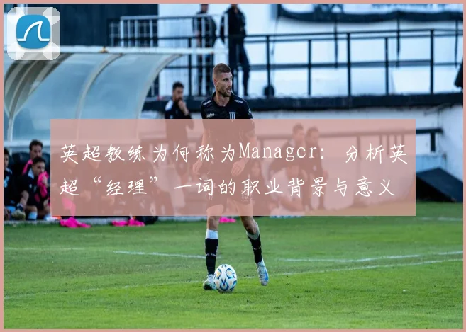英超教练为何称为Manager：分析英超“经理”一词的职业背景与意义